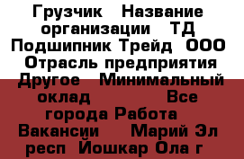 Грузчик › Название организации ­ ТД Подшипник Трейд, ООО › Отрасль предприятия ­ Другое › Минимальный оклад ­ 35 000 - Все города Работа » Вакансии   . Марий Эл респ.,Йошкар-Ола г.